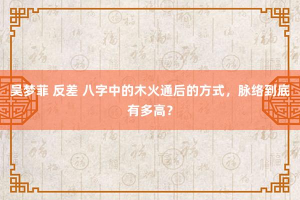 吴梦菲 反差 八字中的木火通后的方式，脉络到底有多高？