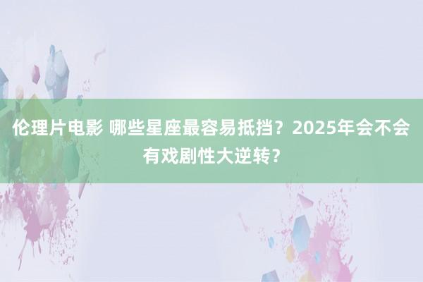 伦理片电影 哪些星座最容易抵挡？2025年会不会有戏剧性大逆转？