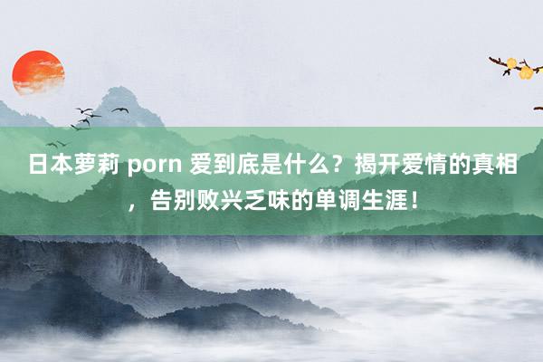 日本萝莉 porn 爱到底是什么？揭开爱情的真相，告别败兴乏味的单调生涯！