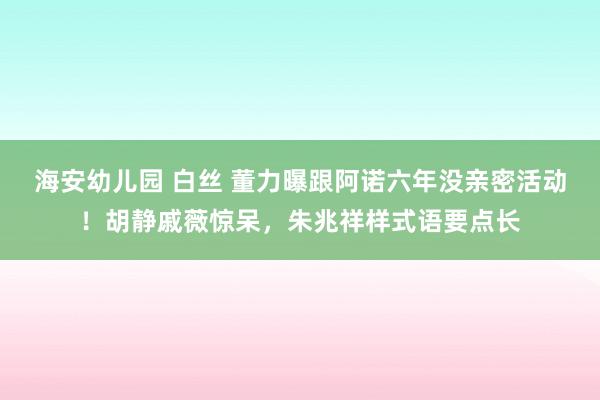 海安幼儿园 白丝 董力曝跟阿诺六年没亲密活动！胡静戚薇惊呆，朱兆祥样式语要点长