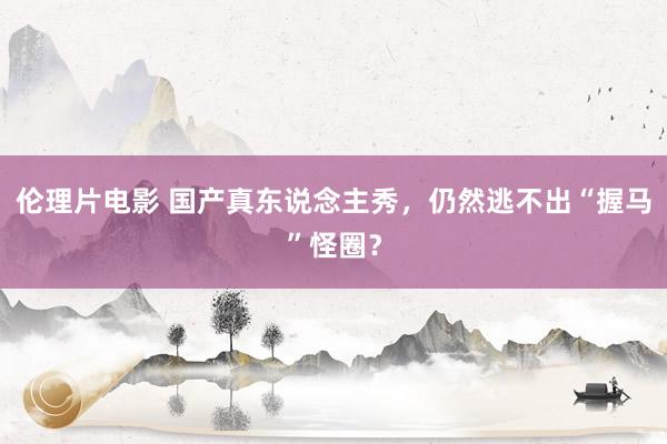 伦理片电影 国产真东说念主秀，仍然逃不出“握马”怪圈？