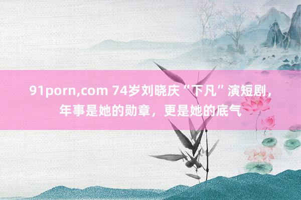 91porn，com 74岁刘晓庆“下凡”演短剧，年事是她的勋章，更是她的底气