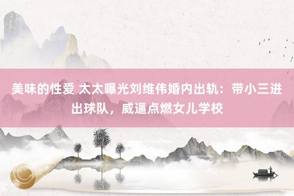 美味的性爱 太太曝光刘维伟婚内出轨：带小三进出球队，威逼点燃女儿学校