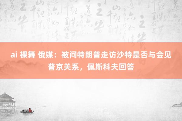 ai 裸舞 俄媒：被问特朗普走访沙特是否与会见普京关系，佩斯科夫回答