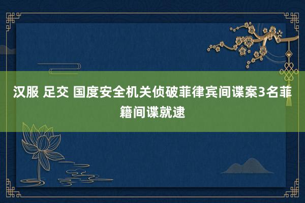 汉服 足交 国度安全机关侦破菲律宾间谍案3名菲籍间谍就逮