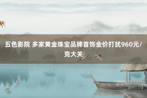 五色影院 多家黄金珠宝品牌首饰金价打扰960元/克大关