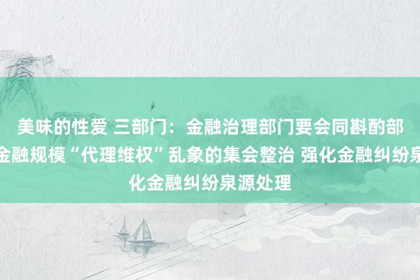 美味的性爱 三部门：金融治理部门要会同斟酌部门加强金融规模“代理维权”乱象的集会整治 强化金融纠纷泉源处理