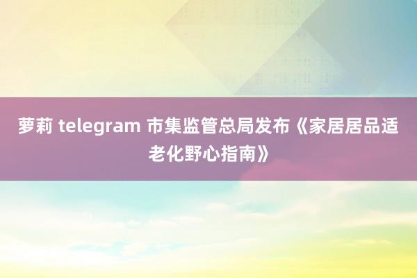 萝莉 telegram 市集监管总局发布《家居居品适老化野心指南》