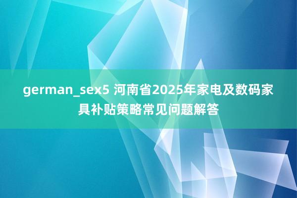 german_sex5 河南省2025年家电及数码家具补贴策略常见问题解答