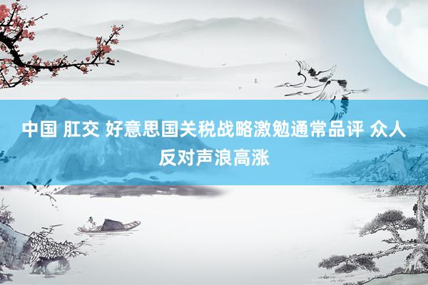 中国 肛交 好意思国关税战略激勉通常品评 众人反对声浪高涨