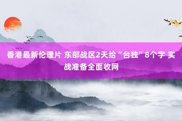 香港最新伦理片 东部战区2天给“台独”8个字 实战准备全面收网