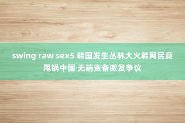 swing raw sex5 韩国发生丛林大火韩网民竟甩锅中国 无端责备激发争议