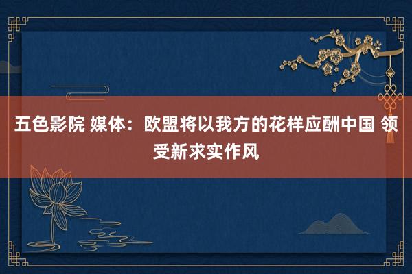 五色影院 媒体：欧盟将以我方的花样应酬中国 领受新求实作风