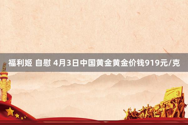 福利姬 自慰 4月3日中国黄金黄金价钱919元/克
