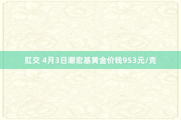 肛交 4月3日潮宏基黄金价钱953元/克