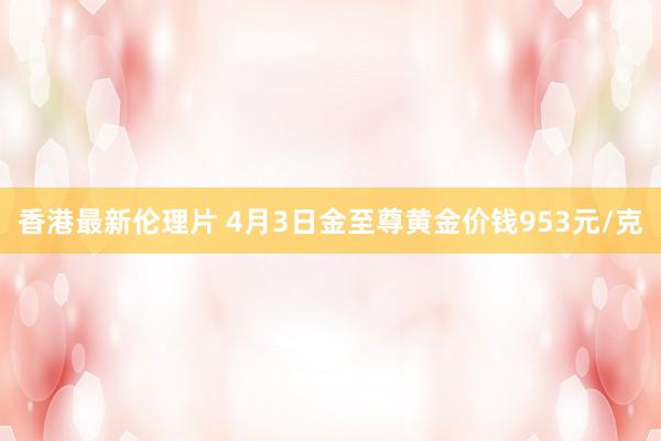 香港最新伦理片 4月3日金至尊黄金价钱953元/克