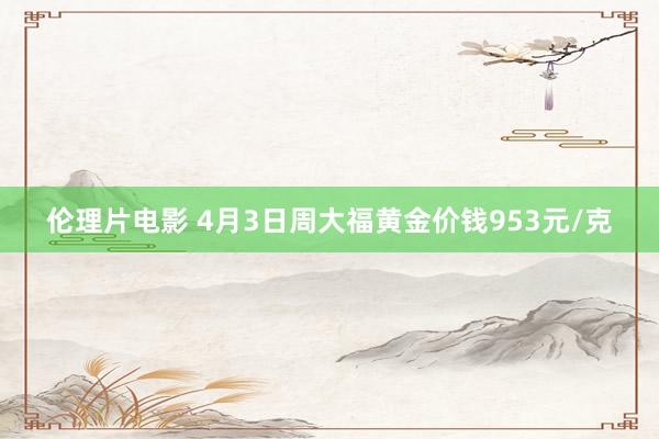 伦理片电影 4月3日周大福黄金价钱953元/克
