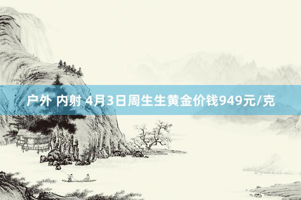 户外 内射 4月3日周生生黄金价钱949元/克