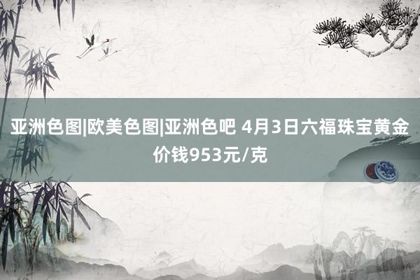 亚洲色图|欧美色图|亚洲色吧 4月3日六福珠宝黄金价钱953元/克