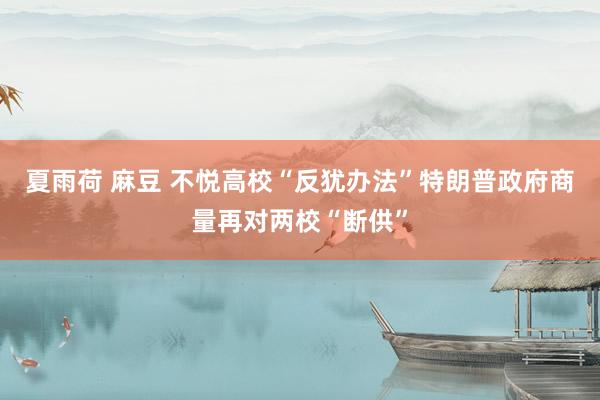 夏雨荷 麻豆 不悦高校“反犹办法”　特朗普政府商量再对两校“断供”