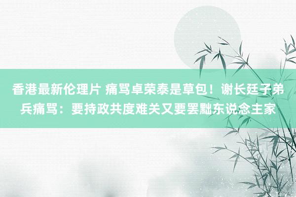 香港最新伦理片 痛骂卓荣泰是草包！谢长廷子弟兵痛骂：要持政共度难关又要罢黜东说念主家