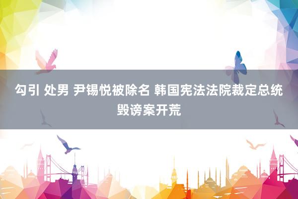 勾引 处男 尹锡悦被除名 韩国宪法法院裁定总统毁谤案开荒
