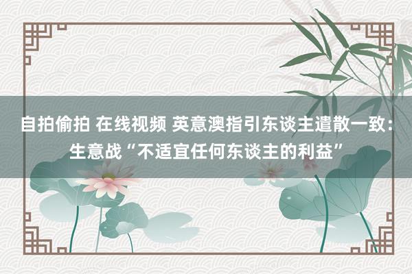 自拍偷拍 在线视频 英意澳指引东谈主遣散一致：生意战“不适宜任何东谈主的利益”