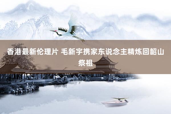 香港最新伦理片 毛新宇携家东说念主精炼回韶山祭祖