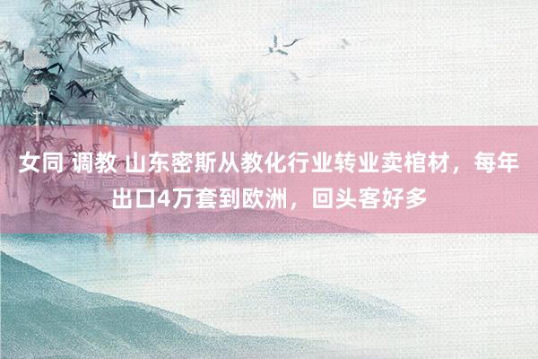 女同 调教 山东密斯从教化行业转业卖棺材，每年出口4万套到欧洲，回头客好多