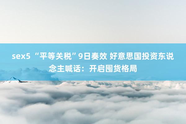 sex5 “平等关税”9日奏效 好意思国投资东说念主喊话：开启囤货格局