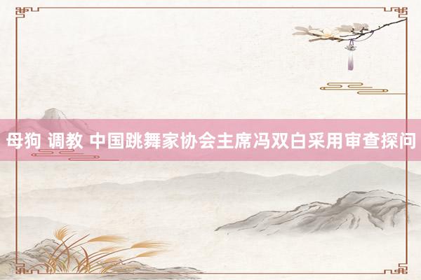 母狗 调教 中国跳舞家协会主席冯双白采用审查探问