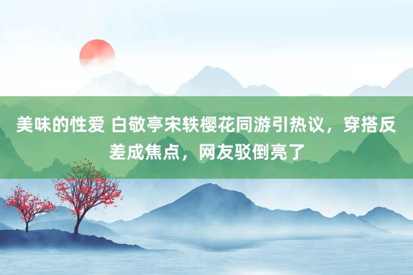 美味的性爱 白敬亭宋轶樱花同游引热议，穿搭反差成焦点，网友驳倒亮了