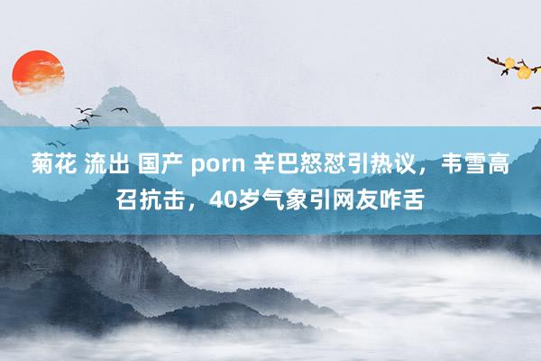 菊花 流出 国产 porn 辛巴怒怼引热议，韦雪高召抗击，40岁气象引网友咋舌