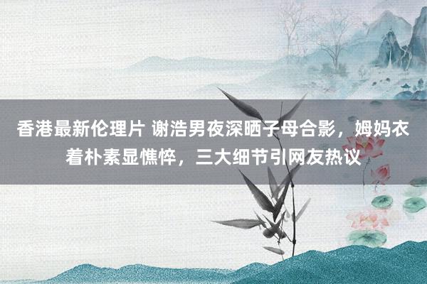 香港最新伦理片 谢浩男夜深晒子母合影，姆妈衣着朴素显憔悴，三大细节引网友热议