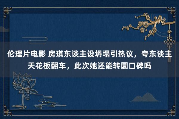伦理片电影 房琪东谈主设坍塌引热议，夸东谈主天花板翻车，此次她还能转圜口碑吗