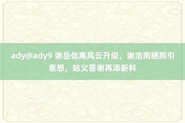 ady@ady9 谢岳仳离风云升级，谢浩南晒照引意想，姑父答谢再添新料