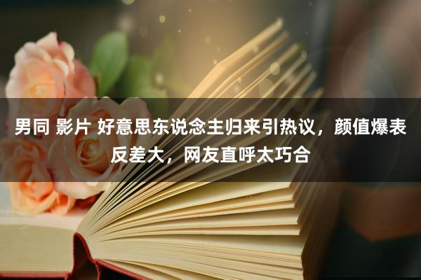 男同 影片 好意思东说念主归来引热议，颜值爆表反差大，网友直呼太巧合