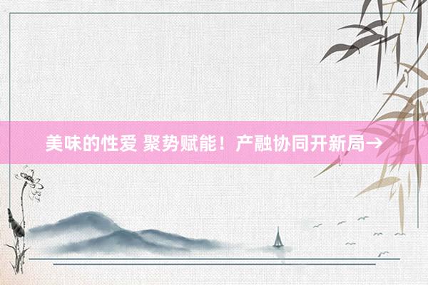 美味的性爱 聚势赋能！产融协同开新局→