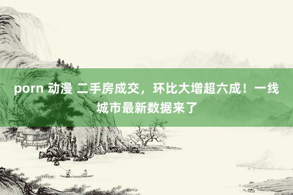 porn 动漫 二手房成交，环比大增超六成！一线城市最新数据来了