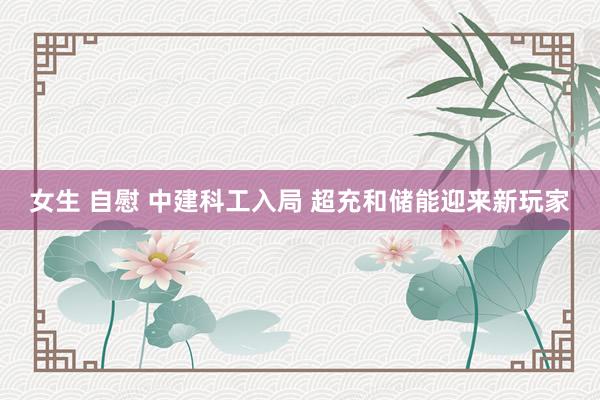 女生 自慰 中建科工入局 超充和储能迎来新玩家