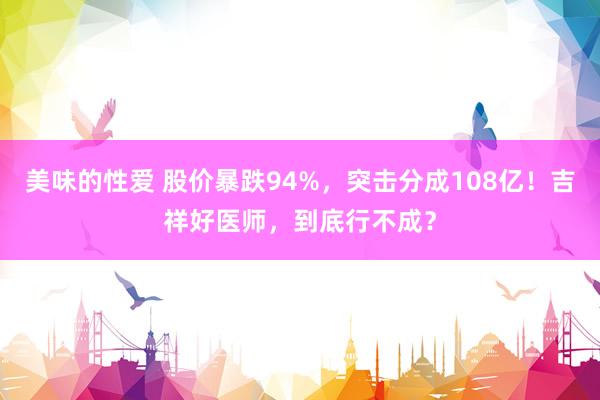 美味的性爱 股价暴跌94%，突击分成108亿！吉祥好医师，到底行不成？