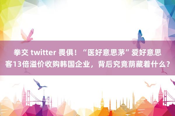 拳交 twitter 畏俱！“医好意思茅”爱好意思客13倍溢价收购韩国企业，背后究竟荫藏着什么？