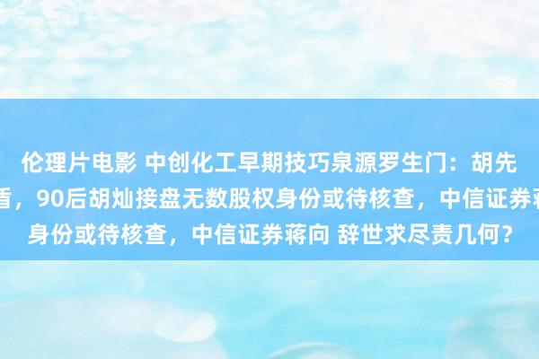 伦理片电影 中创化工早期技巧泉源罗生门：胡先念自述与招股书或矛盾，90后胡灿接盘无数股权身份或待核查，中信证券蒋向 辞世求尽责几何？