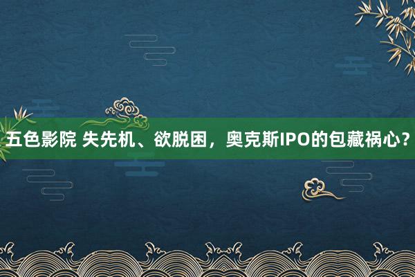 五色影院 失先机、欲脱困，奥克斯IPO的包藏祸心？