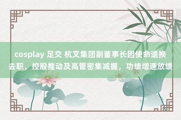 cosplay 足交 杭叉集团副董事长因使命退换去职，控股推动及高管密集减握，功绩增速放缓