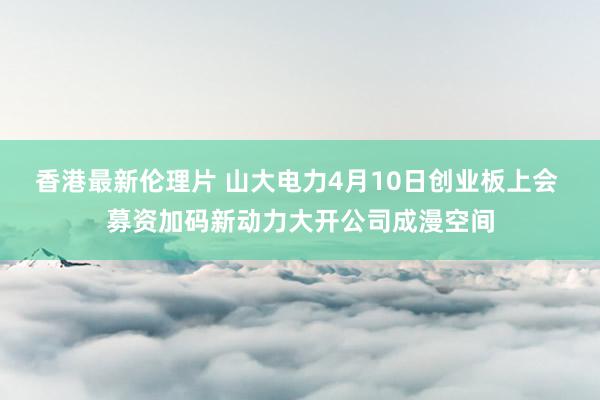 香港最新伦理片 山大电力4月10日创业板上会 募资加码新动力大开公司成漫空间