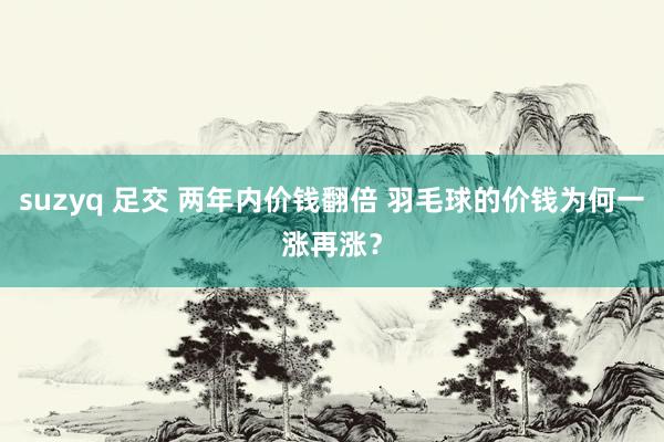 suzyq 足交 两年内价钱翻倍 羽毛球的价钱为何一涨再涨？
