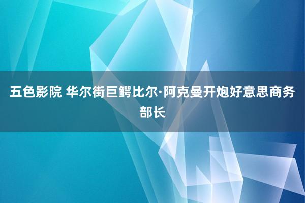 五色影院 华尔街巨鳄比尔·阿克曼开炮好意思商务部长