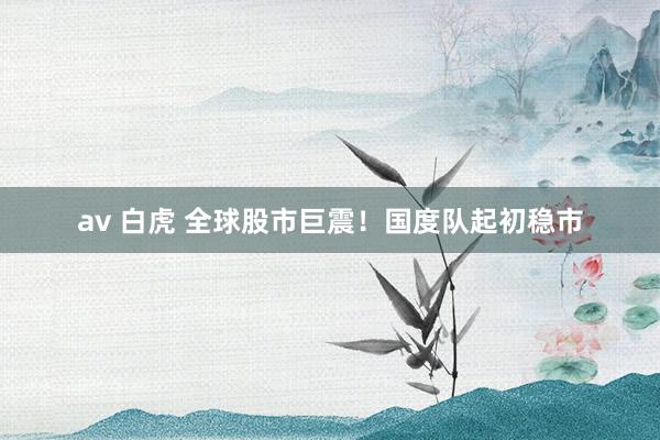 av 白虎 全球股市巨震！国度队起初稳市