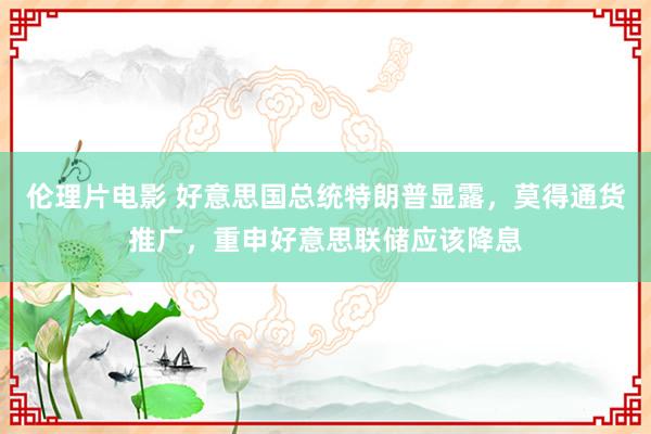 伦理片电影 好意思国总统特朗普显露，莫得通货推广，重申好意思联储应该降息